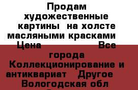 Продам художественные картины  на холсте масляными красками. › Цена ­ 8000-25000 - Все города Коллекционирование и антиквариат » Другое   . Вологодская обл.,Сокол г.